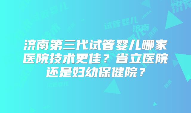 济南第三代试管婴儿哪家医院技术更佳？省立医院还是妇幼保健院？