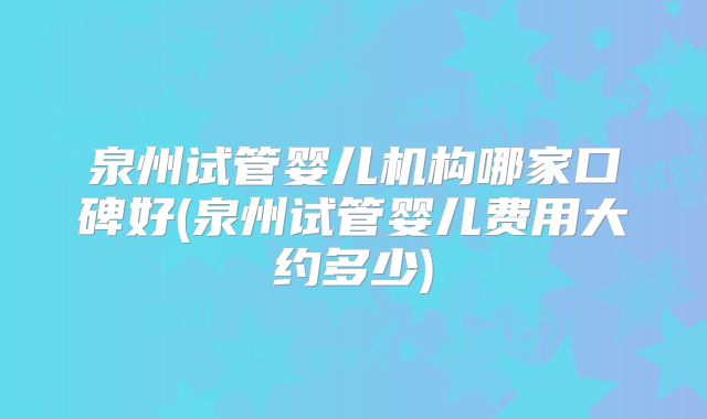 泉州试管婴儿机构哪家口碑好(泉州试管婴儿费用大约多少)