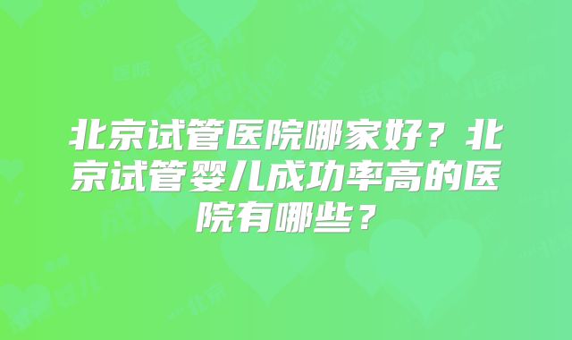 北京试管医院哪家好？北京试管婴儿成功率高的医院有哪些？
