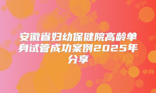 安徽省妇幼保健院高龄单身试管成功案例2025年分享