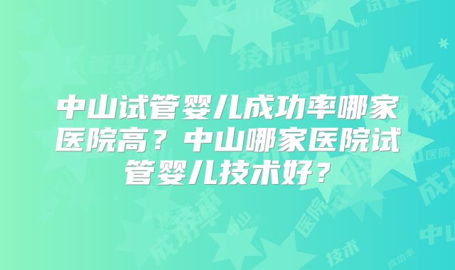 中山试管婴儿成功率哪家医院高?中山哪家医院试管婴儿技术好?