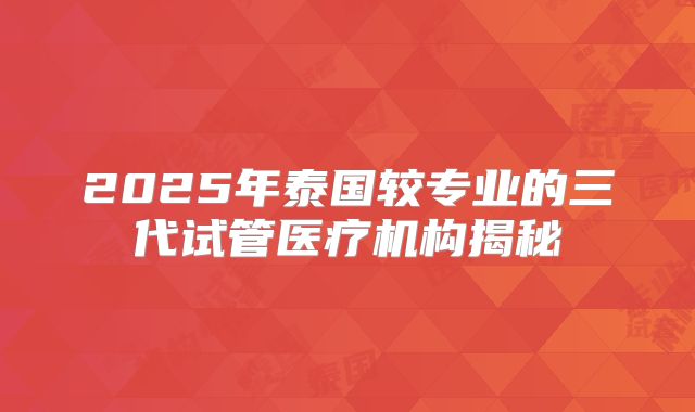 2025年泰国较专业的三代试管医疗机构揭秘