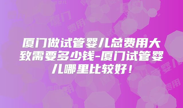 厦门做试管婴儿总费用大致需要多少钱-厦门试管婴儿哪里比较好！