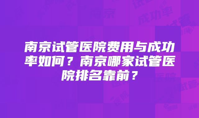 南京试管医院费用与成功率如何？南京哪家试管医院排名靠前？