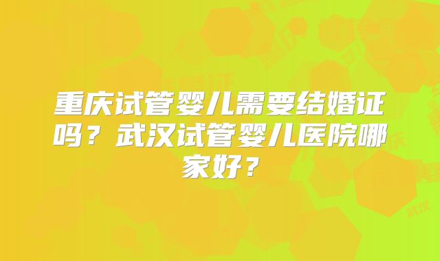 重庆试管婴儿需要结婚证吗?武汉试管婴儿医院哪家好?