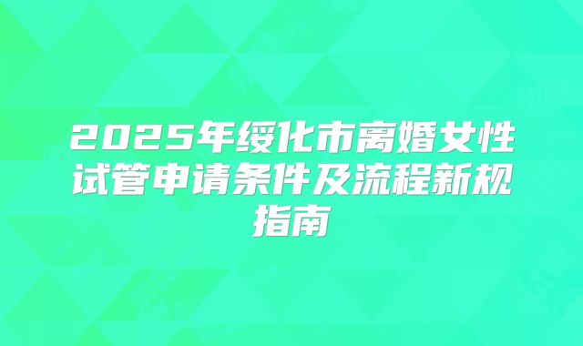 2025年绥化市离婚女性试管申请条件及流程新规指南
