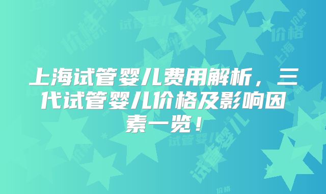 上海试管婴儿费用解析,三代试管婴儿价格及影响因素一览!