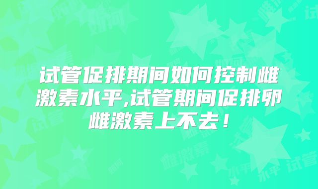 试管促排期间如何控制雌激素水平,试管期间促排卵雌激素上不去!