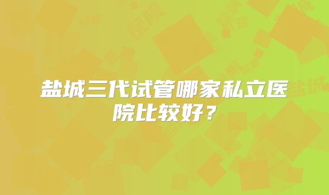 盐城三代试管哪家私立医院比较好？
