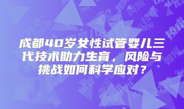成都40岁女性试管婴儿三代技术助力生育,风险与挑战如何科学应对?