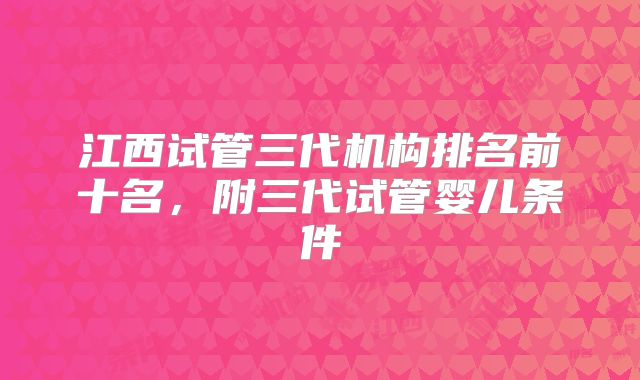 江西试管三代机构排名前十名,附三代试管婴儿条件