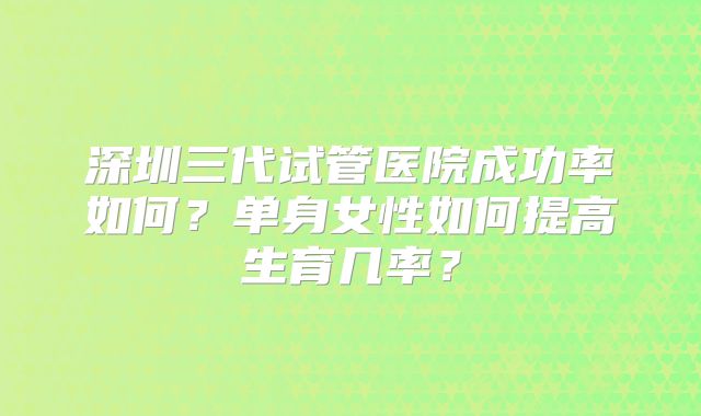 深圳三代试管医院成功率如何？单身女性如何提高生育几率？