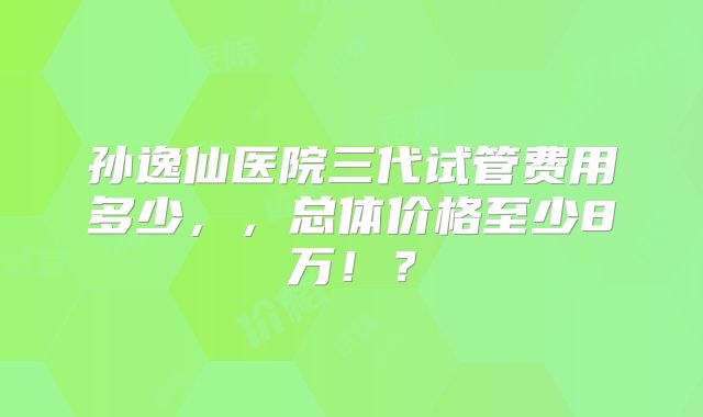 孙逸仙医院三代试管费用多少，，总体价格至少8万！？