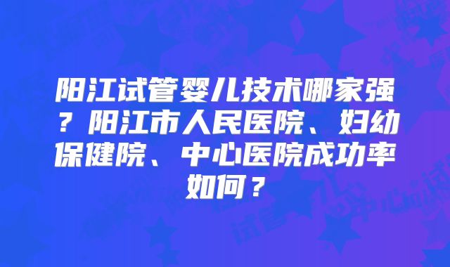 阳江试管婴儿技术哪家强?阳江市人民医院、妇幼保健院、中心医院成功率如何?