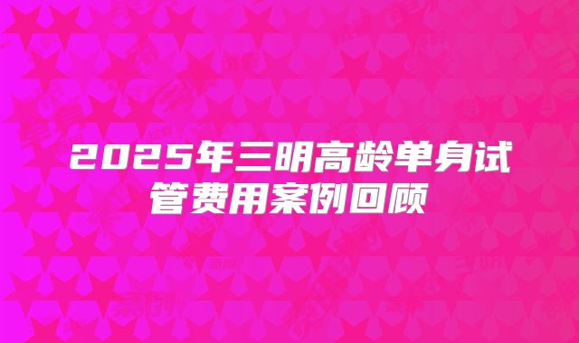 2025年三明高龄单身试管费用案例回顾