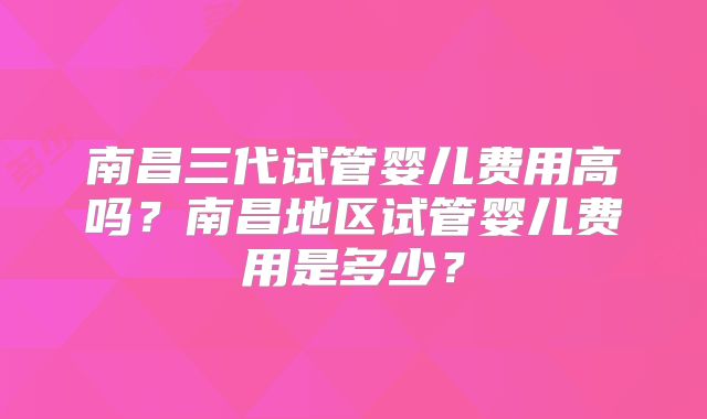 南昌三代试管婴儿费用高吗?南昌地区试管婴儿费用是多少?