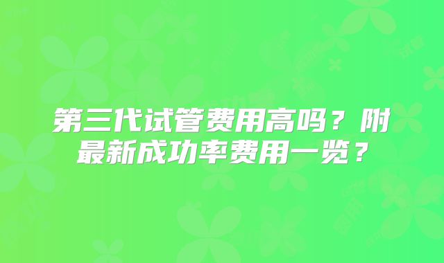 第三代试管费用高吗?附最新成功率费用一览?