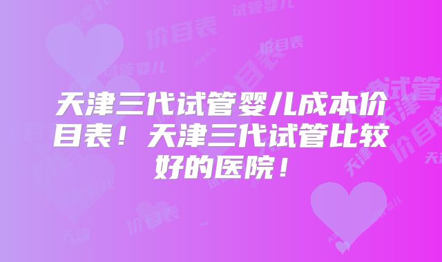 天津三代试管婴儿成本价目表!天津三代试管比较好的医院!