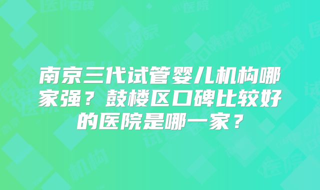 南京三代试管婴儿机构哪家强?鼓楼区口碑比较好的医院是哪一家?