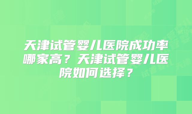 天津试管婴儿医院成功率哪家高?天津试管婴儿医院如何选择?