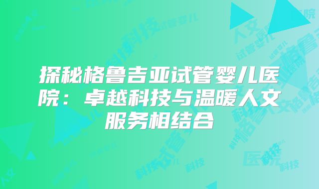 探秘格鲁吉亚试管婴儿医院:卓越科技与温暖人文服务相结合