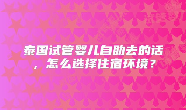 泰国试管婴儿自助去的话,怎么选择住宿环境?