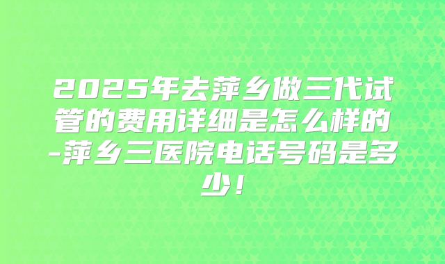 2025年去萍乡做三代试管的费用详细是怎么样的-萍乡三医院电话号码是多少！