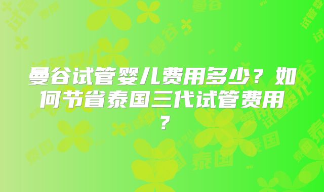 曼谷试管婴儿费用多少?如何节省泰国三代试管费用?
