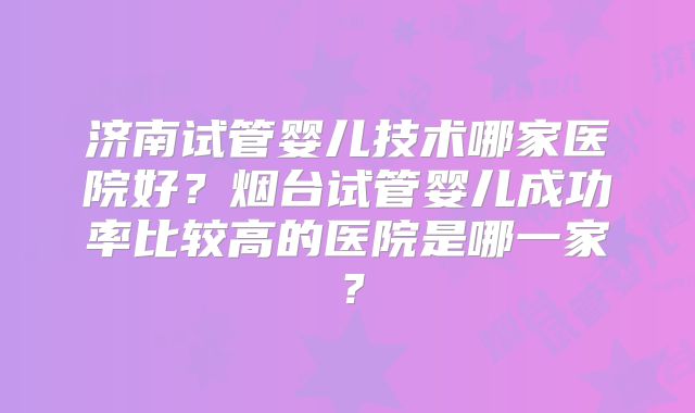 济南试管婴儿技术哪家医院好?烟台试管婴儿成功率比较高的医院是哪一家?