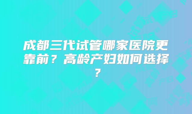 成都三代试管哪家医院更靠前?高龄产妇如何选择?