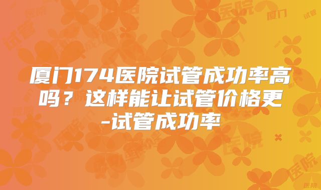 厦门174医院试管成功率高吗?这样能让试管价格更-试管成功率