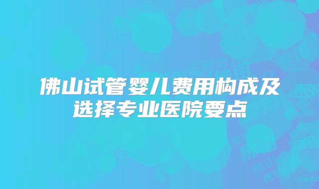 佛山试管婴儿费用构成及选择专业医院要点