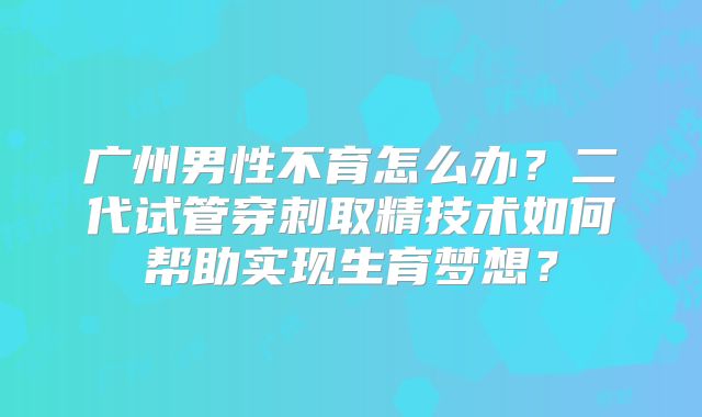 广州男性不育怎么办?二代试管穿刺取精技术如何帮助实现生育梦想?