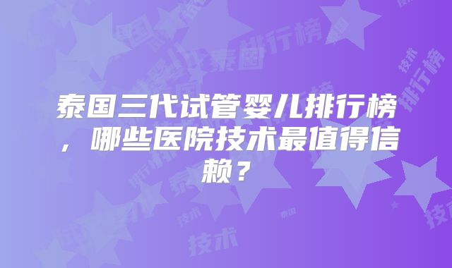 泰国三代试管婴儿排行榜,哪些医院技术最值得信赖?