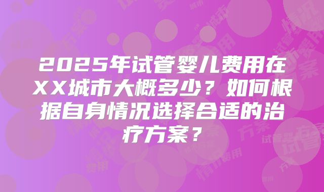 2025年试管婴儿费用在XX城市大概多少?如何根据自身情况选择合适的治疗方案?