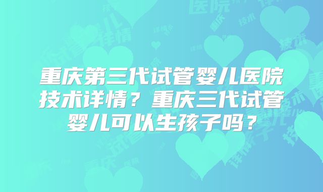重庆第三代试管婴儿医院技术详情？重庆三代试管婴儿可以生孩子吗？