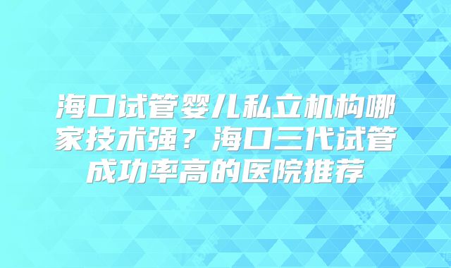 海口试管婴儿私立机构哪家技术强?海口三代试管成功率高的医院推荐