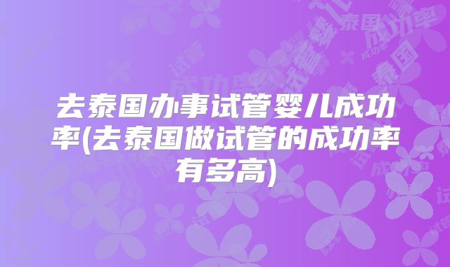 去泰国办事试管婴儿成功率(去泰国做试管的成功率有多高)
