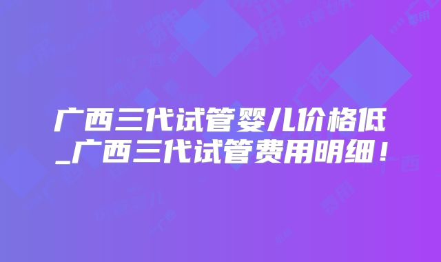 广西三代试管婴儿价格低_广西三代试管费用明细!