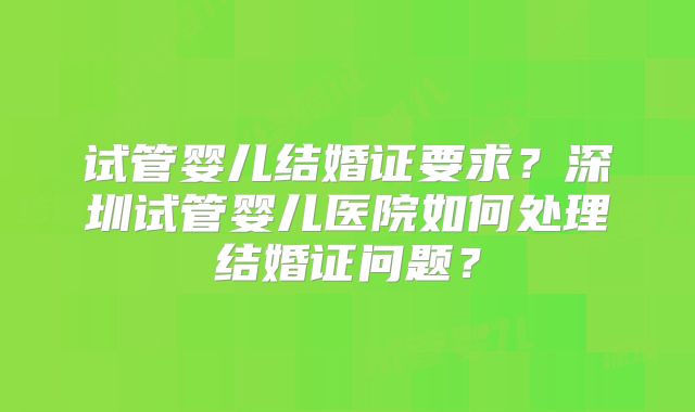 试管婴儿结婚证要求?深圳试管婴儿医院如何处理结婚证问题?