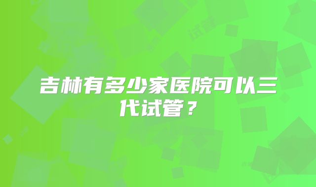 吉林有多少家医院可以三代试管?