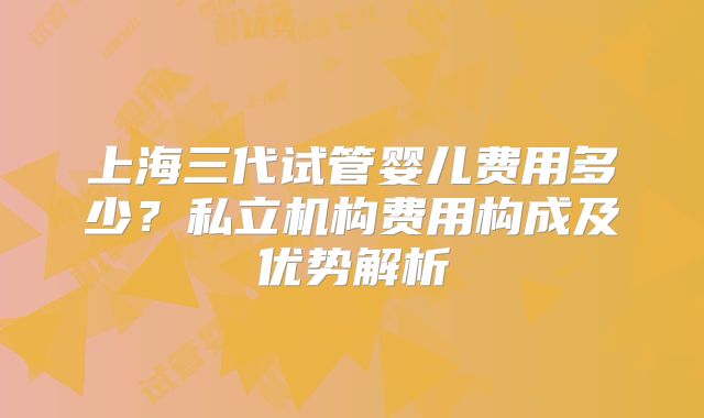 上海三代试管婴儿费用多少？私立机构费用构成及优势解析