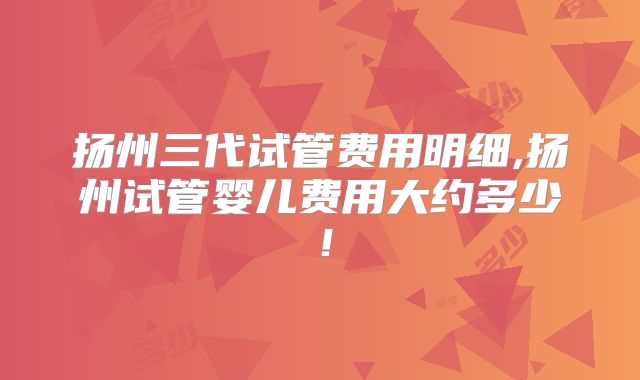 扬州三代试管费用明细,扬州试管婴儿费用大约多少！