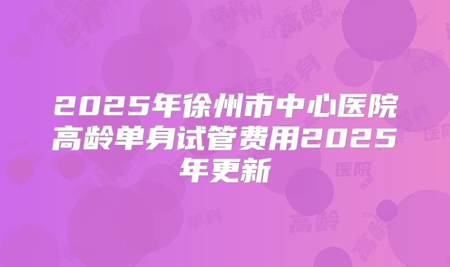 2025年徐州市中心医院高龄单身试管费用2025年更新