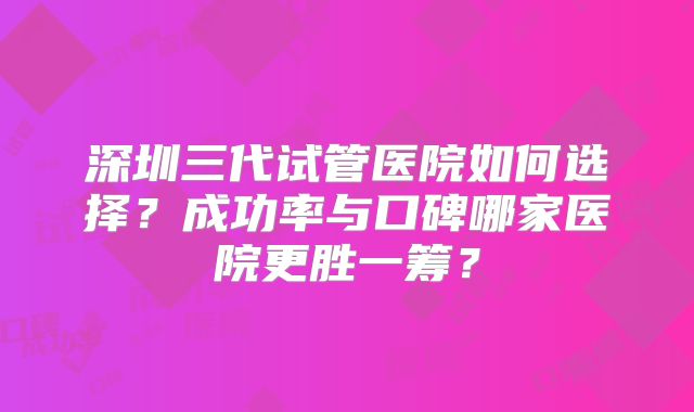 深圳三代试管医院如何选择？成功率与口碑哪家医院更胜一筹？