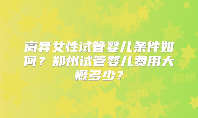 离异女性试管婴儿条件如何?郑州试管婴儿费用大概多少?