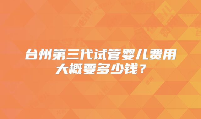 台州第三代试管婴儿费用大概要多少钱?