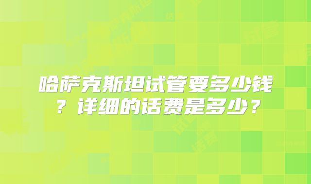 哈萨克斯坦试管要多少钱？详细的话费是多少？