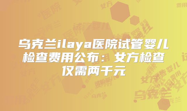 乌克兰ilaya医院试管婴儿检查费用公布:女方检查仅需两千元