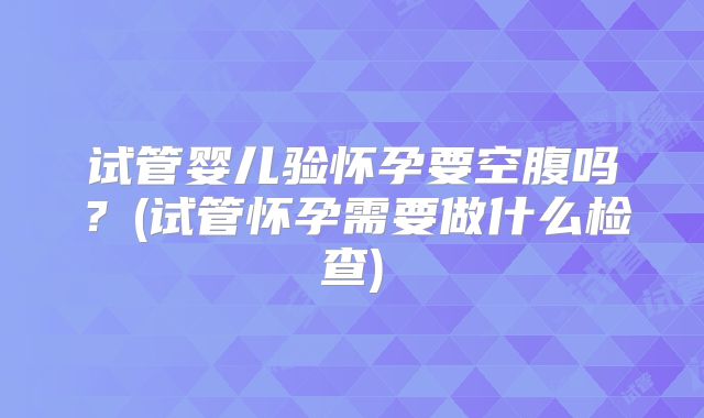 试管婴儿验怀孕要空腹吗?(试管怀孕需要做什么检查)